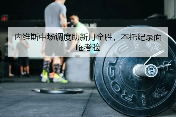 内维斯中场调度助新月全胜，本托纪录面临考验