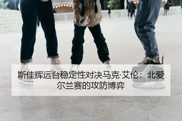斯佳辉远台稳定性对决马克·艾伦：北爱尔兰赛的攻防博弈